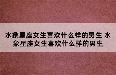 水象星座女生喜欢什么样的男生 水象星座女生喜欢什么样的男生